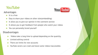 YouTube
Advantages
 It is a free
 Easy to share your videos on other sites(embedding)
 It allow you to give our opinion in the comment section
 It allows you to get feedback from people who watch your videos
 You can personally brand yourself
Disadvantages
 Videos take a long time to upload depending on the quantity.
 Limited editing control
 There are limits for new accounts
 YouTube severs can crash and leave some videos inaccessible.
 
