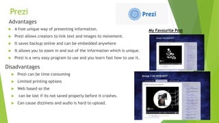 Prezi
Advantages
 A free unique way of presenting information.
 Prezi allows creators to link text and images to movement.
 It saves backup online and can be embedded anywhere
 It allows you to zoom in and out of the information which is unique.
 Prezi is a very easy program to use and you learn fast how to use it.
Disadvantages
 Prezi can be time consuming
 Limited printing options
 Web based so the
 can be lost if its not saved properly before it crashes.
 Can cause dizziness and audio is hard to upload.
My Favourite Post
 