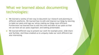 What we learned about documenting
technologies:
 We learned a variety of new way to document our research and planning on
different platforms. We learned how to edit and improve our blogs by learning
to label our posts and tags our selves making our blogs more efficient.
Furthermore we learned how to edit the time and date of our posts so that
we can have all our posts organised and looking presentable.
 We learned different way to present our work for example prezi, slide share
and YouTube. And these enabled us to uniquely make our work different but
also interesting.
 