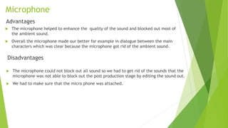 Microphone
Advantages
 The microphone helped to enhance the quality of the sound and blocked out most of
the ambient sound.
 Overall the microphone made our better for example in dialogue between the main
characters which was clear because the microphone got rid of the ambient sound.
Disadvantages
 The microphone could not block out all sound so we had to get rid of the sounds that the
microphone was not able to block out the post production stage by editing the sound out.
 We had to make sure that the micro phone was attached.
 
