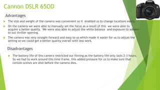 Cannon DSLR 65OD
Advantages
 The size and weight of the camera was convenient so it enabled us to change locations easily.
 On the camera we were able to manually set the focus as a result of this we were able to
acquire a better quality. We were also able to adjust the white balance and exposure to adhere
to out thriller opening.
 The camera was very straight forward and easy to us which made it easier for us to adjust the
setting so we could get a better quality overall with less work.
Disadvantages
 The battery life of this camera restricted our filming as the battery life only lasts 2-3 hours.
So we had to work around this time frame, this added pressure for us to make sure that
certain scenes are shot before the camera dies.
 