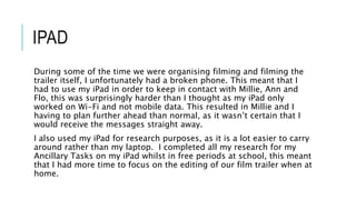 IPAD
During some of the time we were organising filming and filming the
trailer itself, I unfortunately had a broken phone. This meant that I
had to use my iPad in order to keep in contact with Millie, Ann and
Flo, this was surprisingly harder than I thought as my iPad only
worked on Wi-Fi and not mobile data. This resulted in Millie and I
having to plan further ahead than normal, as it wasn’t certain that I
would receive the messages straight away.
I also used my iPad for research purposes, as it is a lot easier to carry
around rather than my laptop. I completed all my research for my
Ancillary Tasks on my iPad whilst in free periods at school, this meant
that I had more time to focus on the editing of our film trailer when at
home.
 