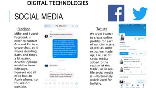 SOCIAL MEDIA
Faceboo
k
Twitter
Millie and I used
Facebook in
order to contact
Ann and Flo in a
group chat, as it
makes deciding
dates and times
a lot easier.
Another options
would’ve been
iMessage,
however not all
of us had an
Apple phone, so
this wasn’t
possible.
We used Twitter
to create online
profiles for each
of our characters,
as well as some
extras we made
up. The use of
social media
added to the
realism of the
trailer, as in real
life social media
is unfortunately
widely used for
bullying.
DIGITAL TECHNOLOGIES
 