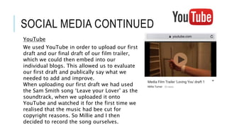 SOCIAL MEDIA CONTINUED
YouTube
We used YouTube in order to upload our first
draft and our final draft of our film trailer,
which we could then embed into our
individual blogs. This allowed us to evaluate
our first draft and publically say what we
needed to add and improve.
When uploading our first draft we had used
the Sam Smith song ‘Leave your Lover’ as the
soundtrack, when we uploaded it onto
YouTube and watched it for the first time we
realised that the music had bee cut for
copyright reasons. So Millie and I then
decided to record the song ourselves.
 