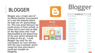 BLOGGER
Blogger was a major part of
my Media Studies Coursework
as it was the website which
we kept our on-going blogs
on. This was great because we
could access it from school, at
home and it even had an App
on the App Store that I had
downloaded at the beginning
of the year which allowed me
to blog on the go. I used
Blogger last year for my
coursework so I was familiar
with the way it worked, which
saved me time and meant I
could get straight on
blogging.
 