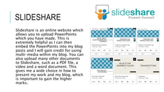 SLIDESHARE
Slideshare is an online website which
allows you to upload PowerPoints
which you have made. This is
extremely helpful as I can then
embed the PowerPoints into my blog
posts and I will gain credit for using
multi-media within my blog. You can
also upload many other documents
to Slideshare, such as a PDF file, a
video and a word document. This
gives me a wide choice in how to
present my work and my blog, which
is important to gain the higher
marks.
 