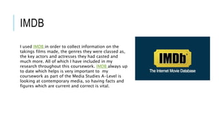 IMDB
I used IMDB in order to collect information on the
takings films made, the genres they were classed as,
the key actors and actresses they had casted and
much more. All of which I have included in my
research throughout this coursework. IMDB always up
to date which helps is very important to my
coursework as part of the Media Studies A-Level is
looking at contemporary media, so having facts and
figures which are current and correct is vital.
 