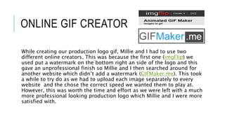 ONLINE GIF CREATOR
While creating our production logo gif, Millie and I had to use two
different online creators. This was because the first one (imgFlip) we
used put a watermark on the bottom right an side of the logo and this
gave an unprofessional finish so Millie and I then searched around for
another website which didn’t add a watermark (GIFMaker.me). This took
a while to try do as we had to upload each image separately to every
website and the chose the correct speed we wanted them to play at.
However, this was worth the time and effort as we were left with a much
more professional looking production logo which Millie and I were more
satisfied with.
 
