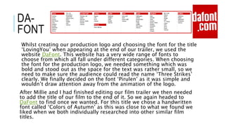 DA-
FONT
Whilst creating our production logo and choosing the font for the title
‘LovingYou’ when appearing at the end of our trailer, we used the
website DaFont. This website has a very wide range of fonts to
choose from which all fall under different categories. When choosing
the font for the production logo, we needed something which was
bold and stood out as the space for the text was rather small, so we
need to make sure the audience could read the name ‘Three Strikes’
clearly. We finally decided on the font ‘Pirulen’ as it was simple and
wouldn’t draw attention away from the animation of the logo.
After Millie and I had finished editing our film trailer we then needed
to add the title of our film to the end of it. So we again headed to
DaFont to find once we wanted. For this title we chose a handwritten
font called ‘Colors of Autumn’ as this was close to what we found we
liked when we both individually researched into other similar film
titles.
 