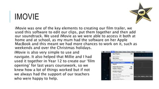IMOVIE
iMovie was one of the key elements to creating our film trailer, we
used this software to edit our clips, put them together and then add
our soundtrack. We used iMovie as we were able to access it both at
home and at school, as my mum had the software on her Apple
MacBook and this meant we had more chances to work on it, such as
weekends and over the Christmas holidays.
iMovie is also very simple to use and
navigate. It also helped that Millie and I had
used it together in Year 12 to create our ‘film
opening’ for last years coursework, so we
knew how a lot of things worked but if not
we always had the support of our teachers
who were happy to help.
 