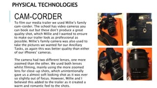 CAM-CORDER
To film our media trailer we used Millie’s family
cam-corder. The school has video cameras you
can book out but these don’t produce a great
quality shot, which Millie and I wanted to ensure
to make our trailer look as professional as
possible. Millie’s family camera was also used to
take the pictures we wanted for our Ancillary
Tasks, as again this was better quality than either
of our iPhones’ cameras.
The camera had two different lenses, one more
zoomed than the other. We used both lenses
whilst filming, mainly using the more zoomed
lens for close-up shots, which unintentionally
gave us a almost soft looking shot as it was ever
so slightly out of focus. However, Millie and I
believed this added to the trailer as it created a
warm and romantic feel to the shots.
PHYSICAL TECHNOLOGIES
 