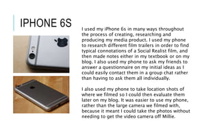 IPHONE 6S I used my iPhone 6s in many ways throughout
the process of creating, researching and
producing my media product. I used my phone
to research different film trailers in order to find
typical connotations of a Social Realist film, and
then made notes either in my textbook or on my
blog. I also used my phone to ask my friends to
answer a questionnaire on my initial ideas as I
could easily contact them in a group chat rather
than having to ask them all individually.
I also used my phone to take location shots of
where we filmed so I could then evaluate them
later on my blog. It was easier to use my phone,
rather than the large camera we filmed with,
because it meant I could take the photos without
needing to get the video camera off Millie.
 