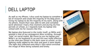 DELL LAPTOP
As well as my iPhone, I also used my laptop to complete a
lot of research and create the majority of my blog posts.
Using my laptop to do the majority of my work, along with
my phone, meant that I was able to edit and complete
work whenever I had a free moment and during my free
periods at school, as I regularly took my laptop into
school with me for reasons like this.
My laptop also featured in the trailer itself, as Millie and I
wanted a shot of our protagonist Alice scrolling through
‘hate’ on social media. We chose to use my laptop over
Millie’s as my keyboard lit up and this was really effective
as the shot was filmed in the dark room at school, so this
lighting really added to the shot and gave it more depth.
The light also reflected onto Alice’s face which enriched
the image of Alice being isolated and lonely.
 