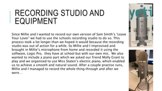 RECORDING STUDIO AND
EQUIPMENT
Since Millie and I wanted to record our own version of Sam Smith’s ‘Leave
Your Lover’ we had to use the schools recording studio to do so. This
process took a lot longer than we hoped it would because the recording
studio was out of action for a while. So Millie and I improvised and
brought in Millie’s microphone from home and recorded it using the
software, Logic Pro, they have at school but with our own mic. We also
wanted to include a piano part which we asked our friend Molly Grant to
play and we organised to use Miss Staten’s electric piano, which enabled
us to achieve a smooth and natural sound. After a couple practise runs,
Millie and I managed to record the whole thing through and after we
were…
 