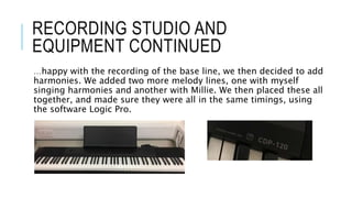…happy with the recording of the base line, we then decided to add
harmonies. We added two more melody lines, one with myself
singing harmonies and another with Millie. We then placed these all
together, and made sure they were all in the same timings, using
the software Logic Pro.
RECORDING STUDIO AND
EQUIPMENT CONTINUED
 