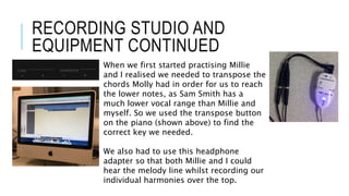 RECORDING STUDIO AND
EQUIPMENT CONTINUED
When we first started practising Millie
and I realised we needed to transpose the
chords Molly had in order for us to reach
the lower notes, as Sam Smith has a
much lower vocal range than Millie and
myself. So we used the transpose button
on the piano (shown above) to find the
correct key we needed.
We also had to use this headphone
adapter so that both Millie and I could
hear the melody line whilst recording our
individual harmonies over the top.
 