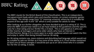 BBFC Rating
The BBFC stands for the British Board of Film Classification. This is an independent,
non-government body which rates and classifies movies, on screen computer games
and videos. The ratings range from “U” meaning universal, where by it is suitable for
anyone of the age over 4 and “18” which is only suitable for adults to view.
After looking at our thriller altogether, we have decided to give it a rating of 15. This is
what the BBFC would have rated it as we have looked at the guidelines and the specific
rules for a that rating and our thriller fits a 15 best. This is very good as it aims our
thriller mainly at teenagers and some older adults who have an interest in
thriller/horrors. Being a 15 is more open to a wider audience whom can watch the film
and enjoy it, rather than being limited from an 18 rating.
An 18 rating contains sex, more violence and disturbing bad language which would not
be suitable to rate our thriller as it has none of the above in it. If our thriller contained
at least one of those catorgies it would be put up as an 18 to show who it is suitable
for. For the 12 rating, it needs
 