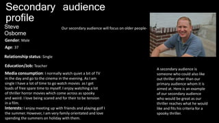 Secondary audience
profile
Our secondary audience will focus on older people-Steve
Osborne
Age: 37
Gender: Male
Relationship status: Single
Education/Job: Teacher
Media consumption: I normally watch quiet a bit of TV
in the day and go to the cinema in the evening. As I am
single I have a lot of time to go watch movies as I get
loads of free spare time to myself. I enjoy watching a lot
of thriller horror movies which come across as spooky
and weird. I love being scared and for their to be tension
in a film.
Interests: I enjoy meeting up with friends and playing golf I
the summer. However, I am very family orientated and love
spending the summers on holiday with them.
A secondary audience is
someone who could also like
out thriller other than our
primary audience whom it is
aimed at. Here is an example
of our secondary audience
who would be great as our
thriller reaches what he would
like and fits his criteria for a
spooky thriller.
 