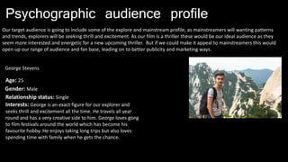 Psychographic audience profile
Our target audience is going to include some of the explore and mainstream profile, as mainstreamers will wanting patterns
and trends, explorers will be seeking thrill and excitement. As our film is a thriller these would be our ideal audience as they
seem more interested and energetic for a new upcoming thriller. But if we could make it appeal to mainstreamers this would
open up our range of audience and fan base, leading on to better publicity and marketing ways.
George Stevens
Age: 25
Gender: Male
Relationship status: Single
Interests: George is an exact figure for our explorer and
seeks thrill and excitement all the time. He travels all year
round and has a very creative side to him. George loves gong
to film festivals around the world which has become his
favourite hobby. He enjoys taking long trips but also loves
spending time with family when he gets the chance.
 