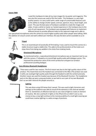 Canon 700D
I used this hardware to take all my main images for my poster and magazine. This
was also the camera we used to film the trailer. This hardware is a very high-
quality camera. It is very useful with a wide range of customizable features such
as the ability to change shutter speed, contrast, aperture, focus, focal length, and
zoom. This was the best piece of hardware available to create the images and
video. It took a while to master as I lacked experience in the hardware due to the
cost of such equipment. The hardware was equipped with features to implement
different lenses to provide different looks to the captured image and is able to
use specialised microphones onto the camera to record higher quality audio when people were talking. With
the addition of a touch screen and well-crafted user interface, this was the best camera available to us to
use.
Tripod
This is an essential part of practically all filmmaking. It was used to mount the camera to a
stable structure to get a stable shot. This adds to the professionalism of the trailer as it
stops there from being any wobble in the shots from shaking hands.
Directional Microphone
As mentioned earlier, a specialised directional microphone was an important tool to use
with the camera. IT allowed us to record high-quality audio with dialogue scenes. This
improved the production value of the entire production and gave our product
professional sounding dialogue.
Sony Wireless Bluetooth Headphones
These were used for two reasons. The first reason was due to the high-quality nature of the
product. This meant that once the headset was connected to the iMac (The product we used
it with), we could get high-quality audio through the headset to edit the content precisely.
Another reason we used the headset was because of the Bluetooth function. The headphone
jack on the iMac we were using was broken so we had to use a pair of my own Bluetooth
one’s so we didn’t disturb the people around us.
Lighting
This was done using LED lamps that I owned. This was used to light characters and
settings so the audience was able to visual all the elements in the shot we wanted
them to. Sometimes an effective tool was to use a lack of light to create an element
of mystery. We also used built-in lights on the iPhone 6S so it didn’t cost us any
money to buy a new light and due to the manoeuvrability of a small light meaning we
could have creative lighting in a wide arrange of positions.
 