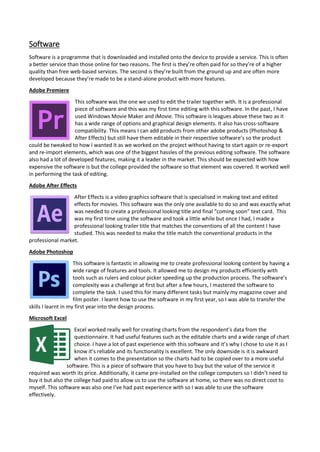 Software
Software is a programme that is downloaded and installed onto the device to provide a service. This is often
a better service than those online for two reasons. The first is they’re often paid for so they’re of a higher
quality than free web-based services. The second is they’re built from the ground up and are often more
developed because they’re made to be a stand-alone product with more features.
Adobe Premiere
This software was the one we used to edit the trailer together with. It is a professional
piece of software and this was my first time editing with this software. In the past, I have
used Windows Movie Maker and iMovie. This software is leagues above these two as it
has a wide range of options and graphical design elements. It also has cross-software
compatibility. This means I can add products from other adobe products (Photoshop &
After Effects) but still have them editable in their respective software’s so the product
could be tweaked to how I wanted it as we worked on the project without having to start again or re-export
and re-import elements, which was one of the biggest hassles of the previous editing software. The software
also had a lot of developed features, making it a leader in the market. This should be expected with how
expensive the software is but the college provided the software so that element was covered. It worked well
in performing the task of editing.
Adobe After Effects
After Effects is a video graphics software that is specialised in making text and edited
effects for movies. This software was the only one available to do so and was exactly what
was needed to create a professional looking title and final “coming soon” text card. This
was my first time using the software and took a little while but once I had, I made a
professional looking trailer title that matches the conventions of all the content I have
studied. This was needed to make the title match the conventional products in the
professional market.
Adobe Photoshop
This software is fantastic in allowing me to create professional looking content by having a
wide range of features and tools. It allowed me to design my products efficiently with
tools such as rulers and colour picker speeding up the production process. The software’s
complexity was a challenge at first but after a few hours, I mastered the software to
complete the task. I used this for many different tasks but mainly my magazine cover and
film poster. I learnt how to use the software in my first year, so I was able to transfer the
skills I learnt in my first year into the design process.
Microsoft Excel
Excel worked really well for creating charts from the respondent’s data from the
questionnaire. It had useful features such as the editable charts and a wide range of chart
choice. I have a lot of past experience with this software and it’s why I chose to use it as I
know it’s reliable and its functionality is excellent. The only downside is it is awkward
when it comes to the presentation so the charts had to be copied over to a more useful
software. This is a piece of software that you have to buy but the value of the service it
required was worth its price. Additionally, it came pre-installed on the college computers so I didn’t need to
buy it but also the college had paid to allow us to use the software at home, so there was no direct cost to
myself. This software was also one I’ve had past experience with so I was able to use the software
effectively.
 