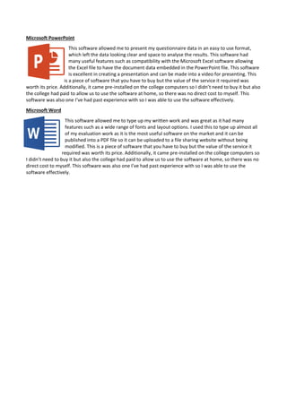 Microsoft PowerPoint
This software allowed me to present my questionnaire data in an easy to use format,
which left the data looking clear and space to analyse the results. This software had
many useful features such as compatibility with the Microsoft Excel software allowing
the Excel file to have the document data embedded in the PowerPoint file. This software
is excellent in creating a presentation and can be made into a video for presenting. This
is a piece of software that you have to buy but the value of the service it required was
worth its price. Additionally, it came pre-installed on the college computers so I didn’t need to buy it but also
the college had paid to allow us to use the software at home, so there was no direct cost to myself. This
software was also one I’ve had past experience with so I was able to use the software effectively.
Microsoft Word
This software allowed me to type up my written work and was great as it had many
features such as a wide range of fonts and layout options. I used this to type up almost all
of my evaluation work as it is the most useful software on the market and it can be
published into a PDF file so it can be uploaded to a file sharing website without being
modified. This is a piece of software that you have to buy but the value of the service it
required was worth its price. Additionally, it came pre-installed on the college computers so
I didn’t need to buy it but also the college had paid to allow us to use the software at home, so there was no
direct cost to myself. This software was also one I’ve had past experience with so I was able to use the
software effectively.
 