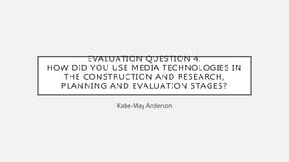 EVALUATION QUESTION 4:
HOW DID YOU USE MEDIA TECHNOLOGIES IN
THE CONSTRUCTION AND RESEARCH,
PLANNING AND EVALUATION STAGES?
Katie-May Anderson
 