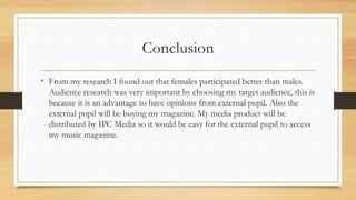 Conclusion
• From my research I found out that females participated better than males.
Audience research was very important by choosing my target audience, this is
because it is an advantage to have opinions from external pupil. Also the
external pupil will be buying my magazine. My media product will be
distributed by IPC Media so it would be easy for the external pupil to access
my music magazine.
 