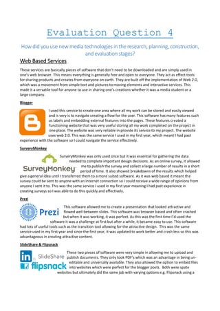 Evaluation Question 4
How did you use new media technologies in the research, planning, construction,
and evaluation stages?
Web Based Services
These services are basically pieces of software that don’t need to be downloaded and are simply used in
one’s web browser. This means everything is generally free and open to everyone. They act as effect tools
for sharing products and creates from everyone on earth. They are built off the implementation of Web 2.0,
which was a movement from simple text and pictures to moving elements and interactive services. This
made it a versatile tool for anyone to use in sharing one’s creations whether it was a media student or a
large company.
Blogger
I used this service to create one area where all my work can be stored and easily viewed
and is very is to navigate creating a flow for the user. This software has many features such
as labels and embedding external features into the pages. These features created a
functioning website that was very useful storing all my work completed on the project in
one place. The website was very reliable in provide its service to my project. The website
uses web 2.0. This was the same service I used in my first year, which meant I had past
experience with the software so I could navigate the service effectively.
SurveryMonkey
SurveryMonkey was only used once but it was essential for gathering the data
needed to complete important design decisions. As an online survey, it allowed
me to publish the survey and collect a large number of results in a short
period of time. It also showed breakdowns of the results which helped
give a general idea until I transferred them to a more suited software. As it was web based it meant the
survey could be sent to anyone with an internet connection so I could receive a wide range of opinions from
anyone I sent it to. This was the same service I used in my first year meaning I had past experience in
creating surveys so I was able to do this quickly and effectively.
Prezi
This software allowed me to create a presentation that looked attractive and
flowed well between slides. This software was browser based and often crashed
but when it was working, it was perfect. As this was the first time I’d used the
software it was a challenge at first but after a while, it became easy to use. This software
had lots of useful tools such as the transition tool allowing for the attractive design. This was the same
service used in my first year and since the first year, it was updated to work better and crash less so this was
advantageous in creating attractive content.
SlideShare & Flipsnack
These two pieces of software were very simple in allowing me to upload and
publish documents. They only took PDF’s which was an advantage in being un-
editable and universally available. They also allowed the option to embed files
into websites which were perfect for the blogger posts. Both were spate
websites but ultimately did the same job with varying options e.g. Flipsnack using a
 