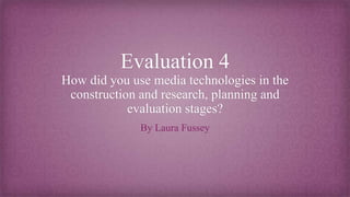 Evaluation 4
How did you use media technologies in the
construction and research, planning and
evaluation stages?
By Laura Fussey
 