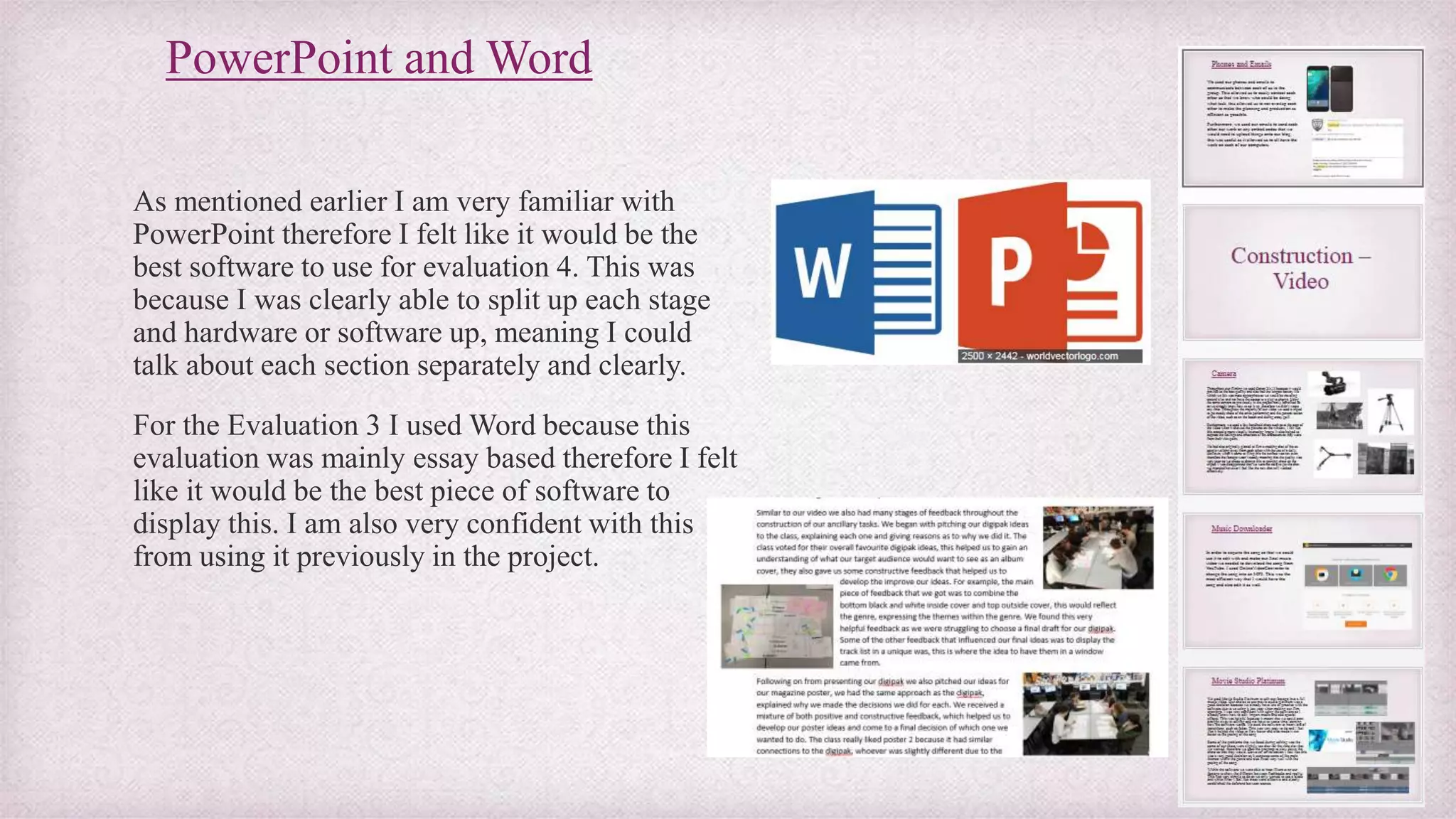PowerPoint and Word
As mentioned earlier I am very familiar with
PowerPoint therefore I felt like it would be the
best software to use for evaluation 4. This was
because I was clearly able to split up each stage
and hardware or software up, meaning I could
talk about each section separately and clearly.
For the Evaluation 3 I used Word because this
evaluation was mainly essay based therefore I felt
like it would be the best piece of software to
display this. I am also very confident with this
from using it previously in the project.
 