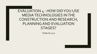 EVALUATION 4 : HOW DIDYOU USE
MEDIATECHNOLOGIES INTHE
CONSTRUCTION AND RESEARCH,
PLANNING AND EVALUATION
STAGES?
Teddy & Lucy
 