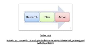 Evaluation 4
How did you use media technologies in the construction and research, planning and
evaluation stages?
 