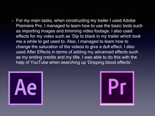 • For my main tasks, when constructing my trailer I used Adobe
Premiere Pro. I managed to learn how to use the basic tools such
as importing images and trimming video footage. I also used
effects for my video such as ‘Dip to black in my trailer which took
me a while to get used to. Also, I managed to learn how to
change the saturation of the videos to give a dull effect. I also
used After Effects in terms of adding my advanced effects such
as my ending credits and my title. I was able to do this with the
help of YouTube when searching up 'Dripping blood effects'.
 