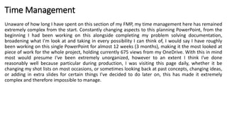 Time Management
Unaware of how long I have spent on this section of my FMP, my time management here has remained
extremely complex from the start. Constantly changing aspects to this planning PowerPoint, from the
beginning I had been working on this alongside completing my problem solving documentation,
broadening what I'm look at and taking in every possibility I can think of, I would say I have roughly
been working on this single PowerPoint for almost 12 weeks (3 months), making it the most looked at
piece of work for the whole project, holding currently 675 views from my OneDrive. With this in mind
most would presume I've been extremely unorganized, however to an extent I think I've done
reasonably well because particular during production, I was visiting this page daily, whether it be
changing my shot lists on most occasions, or sometimes looking back at past concepts, changing ideas,
or adding in extra slides for certain things I've decided to do later on, this has made it extremely
complex and therefore impossible to manage.
 