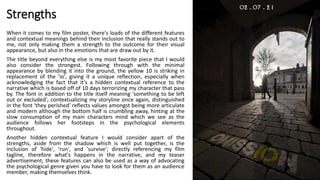 Strengths
When it comes to my film poster, there's loads of the different features
and contextual meanings behind their inclusion that really stands out to
me, not only making them a strength to the outcome for their visual
appearance, but also in the emotions that are draw out by it.
The title beyond everything else is my most favorite piece that I would
also consider the strongest. Following through with the minimal
appearance by blending it into the ground, the yellow 10 is striking in
replacement of the 'io', giving it a unique reflection, especially when
acknowledging the fact that it’s a hidden contextual reference to the
narrative which is based off of 10 days terrorizing my character that pass
by. The font in addition to the title itself meaning 'something to be left
out or excluded', contextualizing my storyline once again, distinguished
in the font 'they perished' reflects values amongst being more articulate
and modern although the bottom half is crumbling away, hinting at the
slow consumption of my main characters mind which we see as the
audience follows her footsteps in the psychological elements
throughout.
Another hidden contextual feature I would consider apart of the
strengths, aside from the shadow which is well put together, is the
inclusion of 'hide', 'run', and 'survive'; directly referencing my film
tagline, therefore what's happens in the narrative, and my teaser
advertisement, these features can also be used as a way of advocating
the psychological genre given you have to look for them as an audience
member, making themselves think.
 