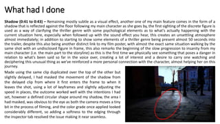 What had I done
Shadow (0:41 to 0:43) – Remaining mostly subtle as a visual effect, another one of my main feature comes in the form of a
shadow that is reflected against the floor following my main character as she goes by, the first sighting of the discrete figure is
used as a way of clarifying the thriller genre with some psychological elements as to what's actually happening with the
current situation here, especially when followed up with the sound effect you hear, this creates an unsettling atmosphere
almost immediately; in addition to starting to show some elements of a thriller genre being present almost 50 seconds into
the trailer, despite this also being another distinct link to my film poster, with almost the exact same situation walking by the
same shot with an undisclosed figure in frame, this also remarks the beginning of the slow progression to insanity from my
main character (i.e. the main part to the storyline) as this is the first time we physically see something that poses a danger in
relation to what's been said so far in the voice over, creating a lot of interest and a desire to carry one watching and
deciphering this unusual thing as we've reinforced a more personal connection with the character, almost helping her on this
journey.
Made using the same clip duplicated over the top of the other but
slightly delayed, I had masked the movement of the shadow from
the delayed clip from where it first enters the frame to when it
leaves the shot, using a lot of keyframes and slightly adjusting the
speed in places, the outcome worked well with the intentions I had
set, however a defined circular shape around my shadow, the area I
had masked, was obvious to the eye as both the camera moves a tiny
bit in the process of filming, and the color grade once applied looked
considerably different, so adding a softness to the edging through
the inspector tab resolved the issue making it near seamless.
 