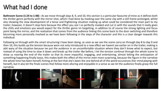 What had I done
Bathroom Scene (1:24 to 1:48) - As we move through days 8, 9, and 10, this section is a perticular favourite of mine as it defines both
the thriller genre perfectly with the mirror shot, which I had done by masking over the same clip with a still frame prolonged, whilst
also showing the slow development of a tense and frightening situation making up what could be considered the main part to my
trailer; however, it doesn’t stop here because the effect you see I so perfectly masked and cut in with the sounds that it really gives
the chills and emotions you would expect for the thriller genre im targetting, in addition to of course the strong lighting and focus
point being the mirror, and the realization that comes from the audience linking this scene back to the door switching and therefore
becoming more personally involved as we have been following in the steps of the character and this is a clear danger towards this
individual.
Following on through with the smart structuring I have been doing, as soon as we see the scene carry on through day 8 to day 9 and
then 10, this builds up the tension because were not only introduced to a new effect we havent see earlier on in the trailer, making is
abit wary of the situation because ive put the auidence in an uncomfortable situation where they don’t know what to expect, but
instead of using the time to slow it down and break up the trailer like before, I let the tension continue through the whole scene to
show us nearing the end of the trailer so that its more impactful, engaging, and entertaining; almost letting the anticipation of
something happening finally loose, this makes both the effect of the mirror even more surprising, because the figure in the narrative
the whole time has been herself, hinting at the fact that she's been the one behind all of the weird occurances (her mind playing with
herself), but it also let the finals scenes that follow more alluring and enjoyable in a sense as we let the audience finally grasp the full
narrative.
 