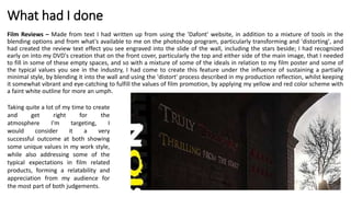 What had I done
Film Reviews – Made from text I had written up from using the 'Dafont' website, in addition to a mixture of tools in the
blending options and from what's available to me on the photoshop program, particularly transforming and 'distorting', and
had created the review text effect you see engraved into the slide of the wall, including the stars beside; I had recognized
early on into my DVD's creation that on the front cover, particularly the top and either side of the main image, that I needed
to fill in some of these empty spaces, and so with a mixture of some of the ideals in relation to my film poster and some of
the typical values you see in the industry, I had come to create this feature under the influence of sustaining a partially
minimal style, by blending it into the wall and using the 'distort' process described in my production reflection, whilst keeping
it somewhat vibrant and eye-catching to fulfill the values of film promotion, by applying my yellow and red color scheme with
a faint white outline for more an umph.
Taking quite a lot of my time to create
and get right for the
atmosphere I'm targeting, I
would consider it a very
successful outcome at both showing
some unique values in my work style,
while also addressing some of the
typical expectations in film related
products, forming a relatability and
appreciation from my audience for
the most part of both judgements.
 