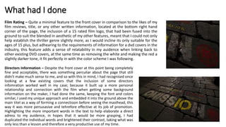 What had I done
Film Rating – Quite a minimal feature to the front cover in comparison to the likes of my
film reviews, title, or any other written information, located at the bottom right hand
corner of the page, the inclusion of a 15 rated film logo, that had been fused into the
ground to suit the blended in aesthetic of my other features, meant that I could not only
help establish the thriller genre slightly more, as I would incline its only suitable for the
ages of 15 plus, but adhearing to the requirements of information for a dvd covers in the
indsutry, this feature adds a sense of relatability in my auidence when linking back to
other existing DVD covers, at the same time as removing the white and making the red a
slightly darker tone, it fit perfectly in with the color scheme I was following.
Directors Information – Despite the front cover at this point being completely
fine and acceptable, there was something perculiar about the page that still
didn’t make much sense to me, and so with this in mind, I had recognised once
looking at a few existing covers that the inclusion of some directors
infomration worked well in my case; because it built up a more personal
relationship and connection with the film when getting some background
information on the maker, I had done the same, keeping the font and colors
similar, I used my unique approach and embedded it into the ground above the
main titel as a way of forming a connectioon before seeing the masthead, this
way it was more persusasive and tehrefore effective at its job of promotion.
Highlighting the more important words in the text to help elaborate a direct
adress to my auidence, in hopes that it would be more grasping, I had
duplicated the individual words and brightened their contrast, taking what was
only less than a lesson and therefore a very productive use of my time.
 