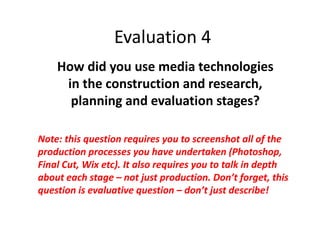 Evaluation 4
How did you use media technologies
in the construction and research,
planning and evaluation stages?
Note: this question requires you to screenshot all of the
production processes you have undertaken (Photoshop,
Final Cut, Wix etc). It also requires you to talk in depth
about each stage – not just production. Don’t forget, this
question is evaluative question – don’t just describe!
 