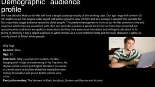 Demographic audience
profile
We have decided that our thriller will have a target audience mostly of the working class. Our age range will be from 15-
30 roughly as we feel anyone older would not bother going to view the film and any younger it wouldn’t be suitable for.
Our secondary target audience would be older people. The predominant gender is male as our thriller contains crime and
suspense which men are associated with. And our secondary audience would be female as more men answered out
questionnaires and when we spoke to them about thrillers they were more interested and willing to talk about it. In
terms of ethnicity it has a target audience of white British, as it is set in British fields and the main character is white so
mainly aimed at British white people.
Billy Page
Age: 21
Gender: Male
Interests: Billy is a university student, he likes
hanging with mates and swimming in his free time. He
studies social science and English literature. He works
at a retail store in Basildon therefore letting him earn
money to socialise and go out to the cinema very
often.
Favourite movies: The Women In Black, Insidious, Sinister and Paranormal Activity.
 