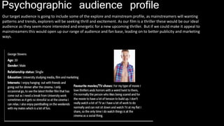 Psychographic audience profile
Our target audience is going to include some of the explore and mainstream profile, as mainstreamers will wanting
patterns and trends, explorers will be seeking thrill and excitement. As our film is a thriller these would be our ideal
audience as they seem more interested and energetic for a new upcoming thriller. But if we could make it appeal to
mainstreamers this would open up our range of audience and fan base, leading on to better publicity and marketing
ways.
 