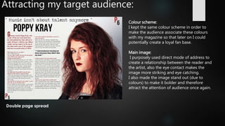 Attracting my target audience:
Colour scheme:
I kept the same colour scheme in order to
make the audience associate these colours
with my magazine so that later on I could
potentially create a loyal fan base.
Main image:
I purposely used direct mode of address to
create a relationship between the reader and
the artist, also the eye contact makes the
image more striking and eye catching.
I also made the image stand out (due to
colours) to make it bolder and therefore
attract the attention of audience once again.
 