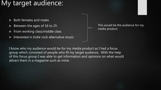 My target audience:
 Both females and males
 Between the ages of 16 to 25
 From working class/middle class
 Interested in Indie rock alternative music
I know who my audience would be for my media product as I had a focus
group which consisted of people who fit my target audience. With the help
of this focus group I was able to get information and opinions on what would
attract them in a magazine such as mine.
This would be the audience for my
media product.
 