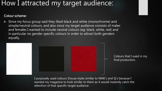 How I attracted my target audience:
Colour scheme:
 Since my focus group said they liked black and white (monochrome) and
simple/neutral colours, and also since my target audience consists of males
and females I wanted to include neutral colours (eg: black, white, red) and
in particular no gender specific colours in order to attract both genders
equally.
Colours that I used in my
final production.
I purposely used colours (house style) similar to NME’s and Q’s because I
wanted my magazine to look similar to them as it would instantly catch the
attention of that specific target audience .
 