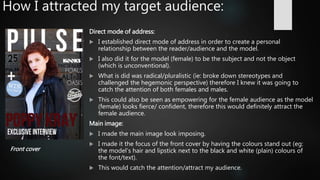 How I attracted my target audience:
Direct mode of address:
 I established direct mode of address in order to create a personal
relationship between the reader/audience and the model.
 I also did it for the model (female) to be the subject and not the object
(which is unconventional).
 What is did was radical/pluralistic (ie: broke down stereotypes and
challenged the hegemonic perspective) therefore I knew it was going to
catch the attention of both females and males.
 This could also be seen as empowering for the female audience as the model
(female) looks fierce/ confident, therefore this would definitely attract the
female audience.
Main image:
 I made the main image look imposing.
 I made it the focus of the front cover by having the colours stand out (eg:
the model’s hair and lipstick next to the black and white (plain) colours of
the font/text).
 This would catch the attention/attract my audience.
Front cover
 