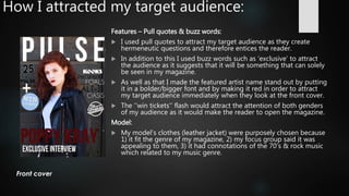 How I attracted my target audience:
Features – Pull quotes & buzz words:
 I used pull quotes to attract my target audience as they create
hermeneutic questions and therefore entices the reader.
 In addition to this I used buzz words such as ‘exclusive’ to attract
the audience as it suggests that it will be something that can solely
be seen in my magazine.
 As well as that I made the featured artist name stand out by putting
it in a bolder/bigger font and by making it red in order to attract
my target audience immediately when they look at the front cover.
 The ‘’win tickets’’ flash would attract the attention of both genders
of my audience as it would make the reader to open the magazine.
Model:
 My model’s clothes (leather jacket) were purposely chosen because
1) it fit the genre of my magazine, 2) my focus group said it was
appealing to them, 3) it had connotations of the 70’s & rock music
which related to my music genre.
 