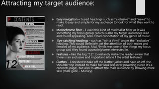 Attracting my target audience:
 Easy navigation – I used headings such as ‘’exclusive’’ and ‘’news’’ to
make it easy and simple for my audience to look for what they want to
read.
 Monochrome filter – I used this kind of minimalist filter as it was
something my focus group (which is also my target audience) liked
and found appealing. Also it had connotation of my genre of music.
 Eye-catching headings – such as ‘’win a Vinyl’’ under the ‘’exclusive’’
heading. This would definitely get the attention of both males and
females of my audience. Also, Vynils was one of the things my focus
group said they found appealing/were interested in.
 Features – like the big ‘’12’’ to instantly make the reader aware that
there is an exclusive and important article f the artist featured.
 Clothes – I decided to take off the leather jacket and have an off-the-
shoulder top instead to make her look less over powering (since it’s a
contents page), but also to attract the male audience by showing more
skin (male gaze – Mulvey).
 