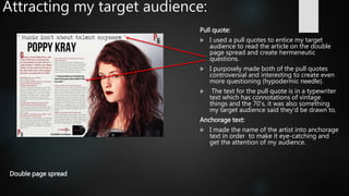 Attracting my target audience:
Pull quote:
 I used a pull quotes to entice my target
audience to read the article on the double
page spread and create hermeneutic
questions.
 I purposely made both of the pull quotes
controversial and interesting to create even
more questioning (hypodermic needle).
 The text for the pull quote is in a typewriter
text which has connotations of vintage
things and the 70’s, it was also something
my target audience said they’d be drawn to.
Anchorage text:
 I made the name of the artist into anchorage
text in order to make it eye-catching and
get the attention of my audience.
Double page spread
 
